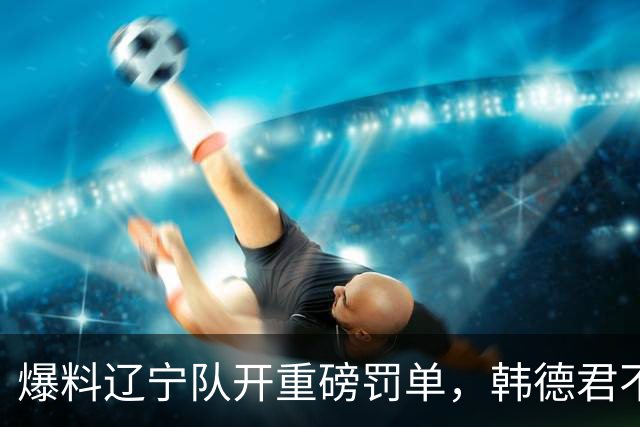 爆料辽宁队开重磅罚单，韩德君不留情面，乌戈要把邱彪指导打下课