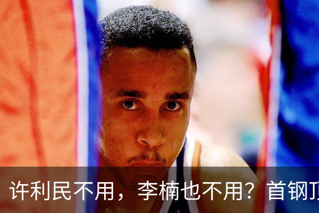 许利民不用，李楠也不用？首钢顶薪首秀只给8分钟，如此安排或另有深意